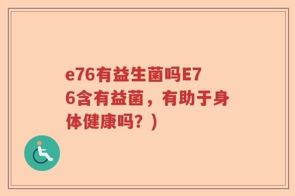 e76有益生菌吗E76含有益菌，有助于身体健康吗？)