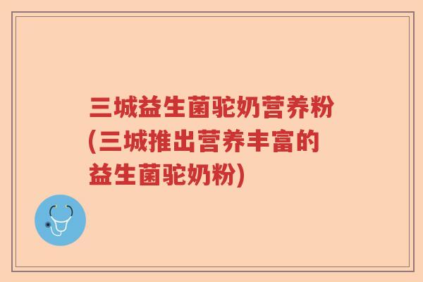 三城益生菌驼奶营养粉(三城推出营养丰富的益生菌驼奶粉)