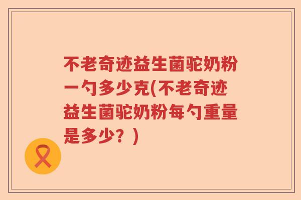 不老奇迹益生菌驼奶粉一勺多少克(不老奇迹益生菌驼奶粉每勺重量是多少？)