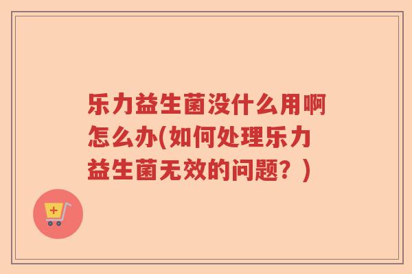 乐力益生菌没什么用啊怎么办(如何处理乐力益生菌无效的问题？)