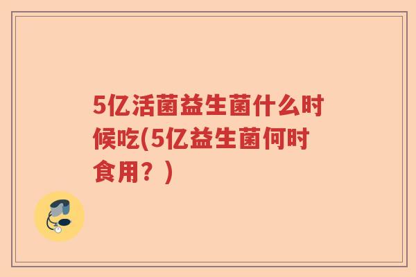 5亿活菌益生菌什么时候吃(5亿益生菌何时食用？)