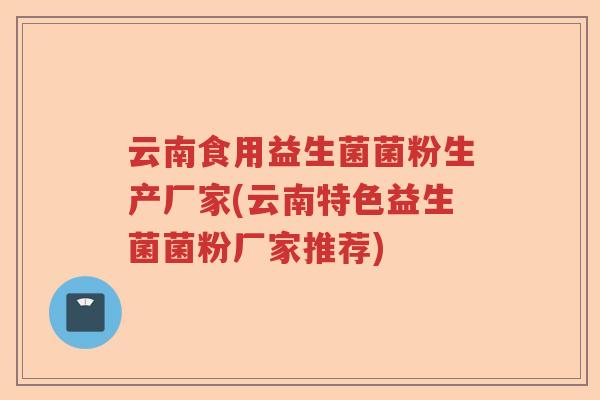 云南食用益生菌菌粉生产厂家(云南特色益生菌菌粉厂家推荐)