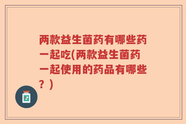 两款益生菌药有哪些药一起吃(两款益生菌药一起使用的药品有哪些？)