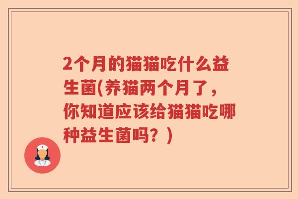 2个月的猫猫吃什么益生菌(养猫两个月了，你知道应该给猫猫吃哪种益生菌吗？)
