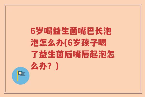 6岁喝益生菌嘴巴长泡泡怎么办(6岁孩子喝了益生菌后嘴唇起泡怎么办？)