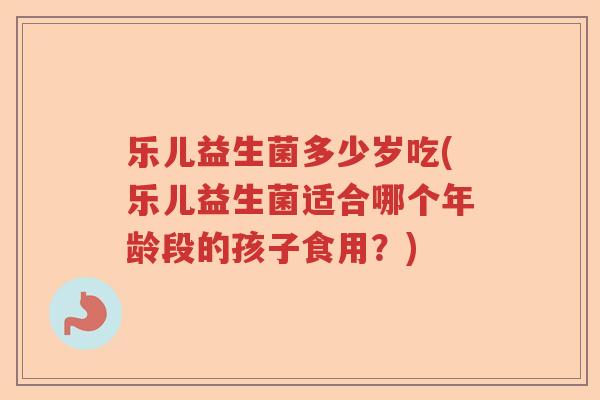 乐儿益生菌多少岁吃(乐儿益生菌适合哪个年龄段的孩子食用？)