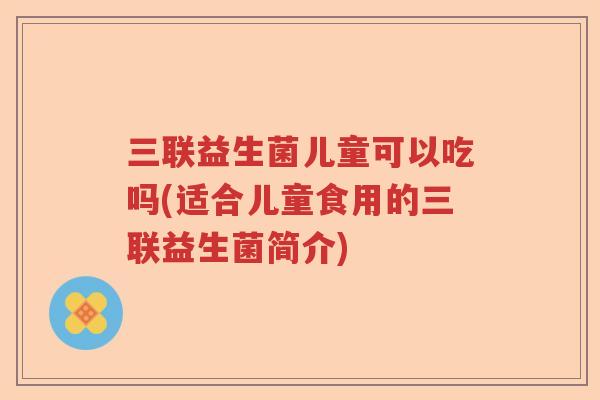 三联益生菌儿童可以吃吗(适合儿童食用的三联益生菌简介)