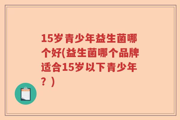 15岁青少年益生菌哪个好(益生菌哪个品牌适合15岁以下青少年？)