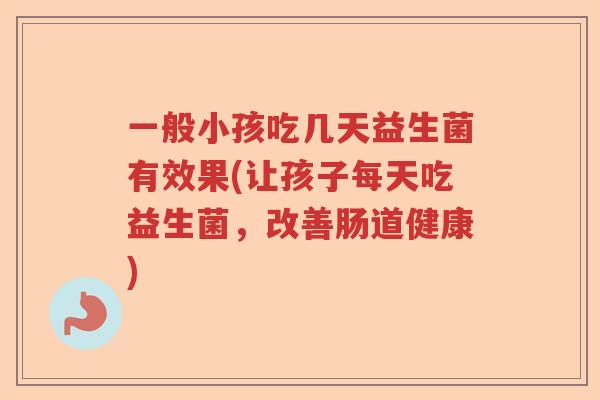 一般小孩吃几天益生菌有效果(让孩子每天吃益生菌，改善肠道健康)