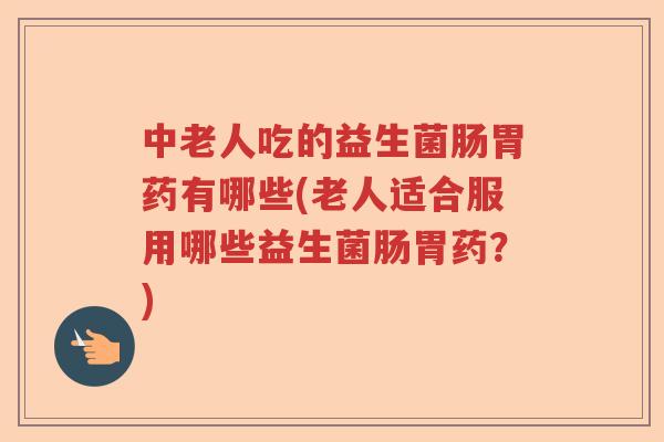 中老人吃的益生菌肠胃药有哪些(老人适合服用哪些益生菌肠胃药？)