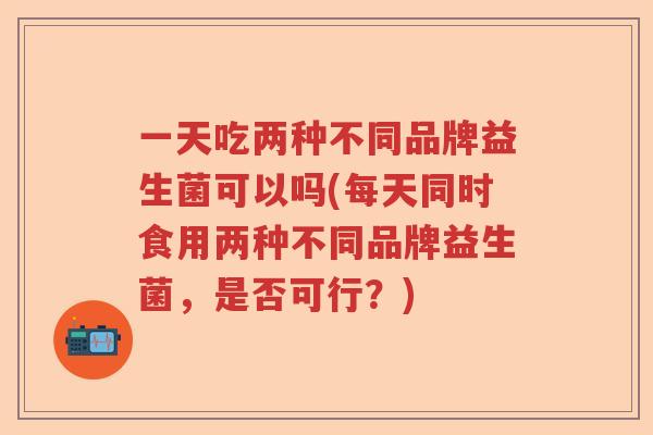 一天吃两种不同品牌益生菌可以吗(每天同时食用两种不同品牌益生菌，是否可行？)