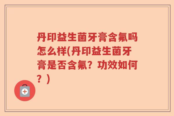 丹印益生菌牙膏含氟吗怎么样(丹印益生菌牙膏是否含氟？功效如何？)