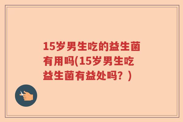 15岁男生吃的益生菌有用吗(15岁男生吃益生菌有益处吗？)