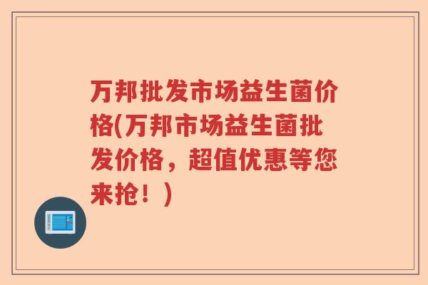 万邦批发市场益生菌价格(万邦市场益生菌批发价格，超值优惠等您来抢！)