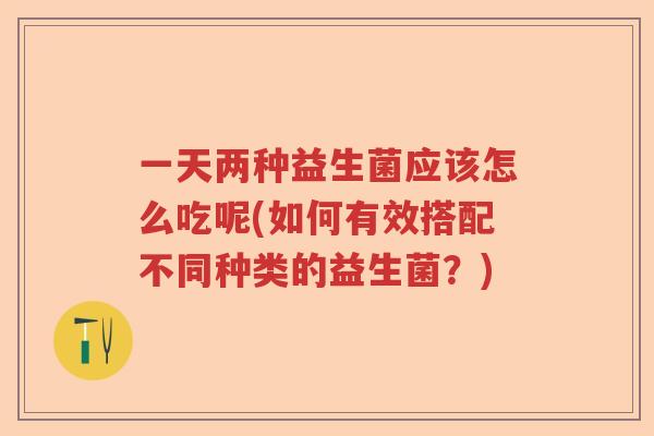 一天两种益生菌应该怎么吃呢(如何有效搭配不同种类的益生菌？)