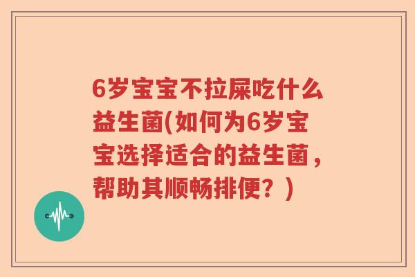 6岁宝宝不拉屎吃什么益生菌(如何为6岁宝宝选择适合的益生菌，帮助其顺畅排便？)