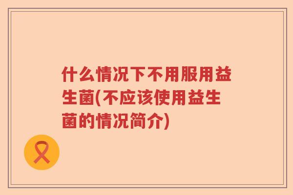 什么情况下不用服用益生菌(不应该使用益生菌的情况简介)