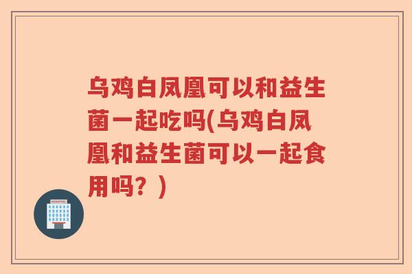 乌鸡白凤凰可以和益生菌一起吃吗(乌鸡白凤凰和益生菌可以一起食用吗？)