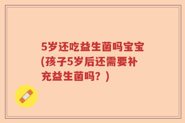 5岁还吃益生菌吗宝宝(孩子5岁后还需要补充益生菌吗？)