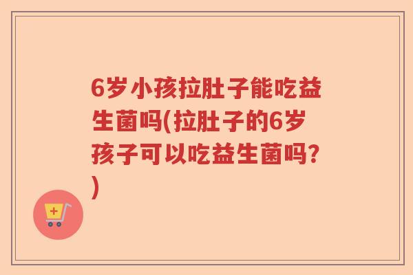 6岁小孩拉肚子能吃益生菌吗(拉肚子的6岁孩子可以吃益生菌吗？)