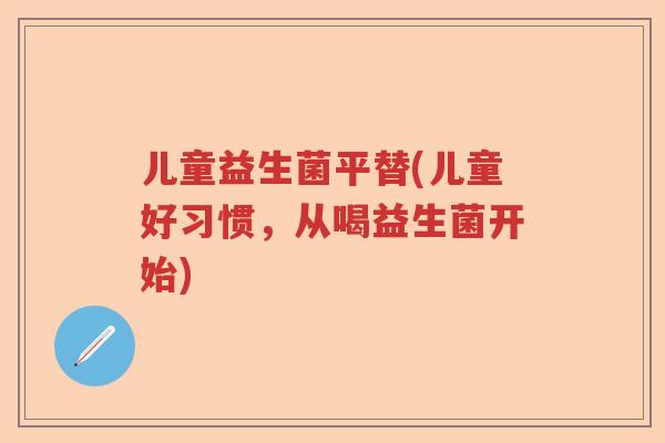 儿童益生菌平替(儿童好习惯，从喝益生菌开始)