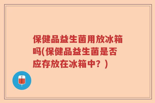 保健品益生菌用放冰箱吗(保健品益生菌是否应存放在冰箱中？)