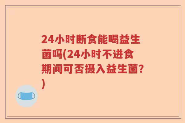 24小时断食能喝益生菌吗(24小时不进食期间可否摄入益生菌？)