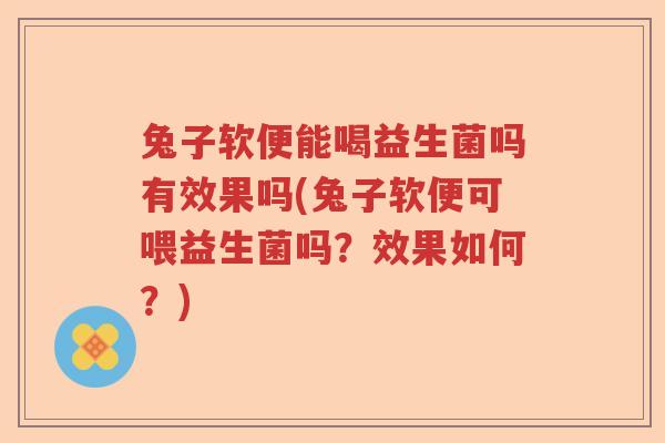 兔子软便能喝益生菌吗有效果吗(兔子软便可喂益生菌吗？效果如何？)