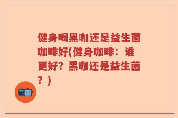 健身喝黑咖还是益生菌咖啡好(健身咖啡：谁更好？黑咖还是益生菌？)