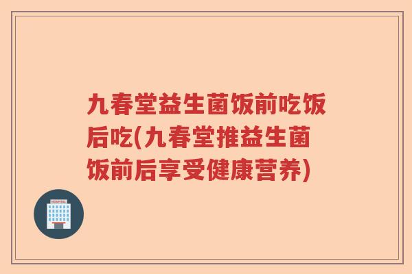 九春堂益生菌饭前吃饭后吃(九春堂推益生菌饭前后享受健康营养)