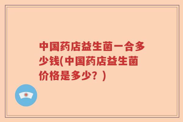 中国药店益生菌一合多少钱(中国药店益生菌价格是多少？)