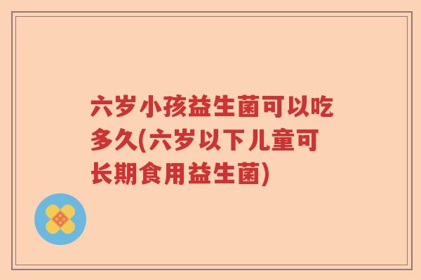 六岁小孩益生菌可以吃多久(六岁以下儿童可长期食用益生菌)