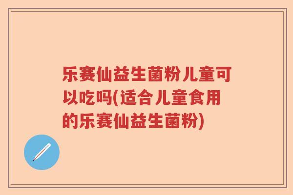 乐赛仙益生菌粉儿童可以吃吗(适合儿童食用的乐赛仙益生菌粉)