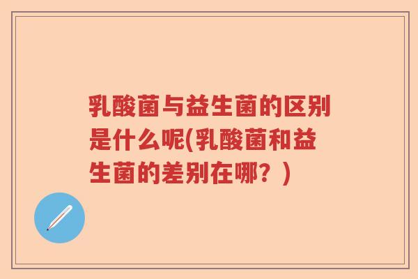 乳酸菌与益生菌的区别是什么呢(乳酸菌和益生菌的差别在哪？)
