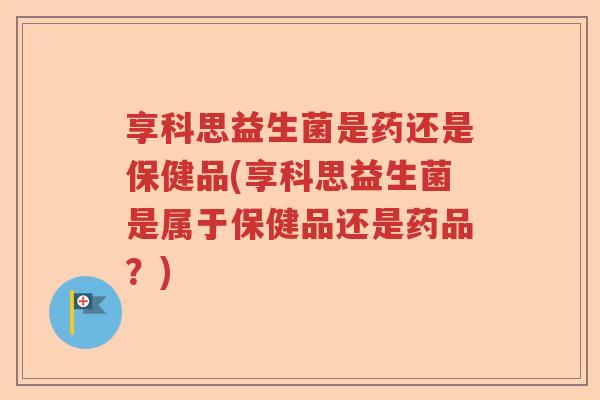 享科思益生菌是药还是保健品(享科思益生菌是属于保健品还是药品？)