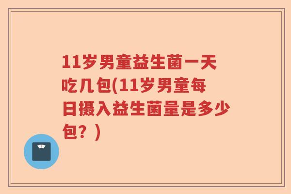 11岁男童益生菌一天吃几包(11岁男童每日摄入益生菌量是多少包？)
