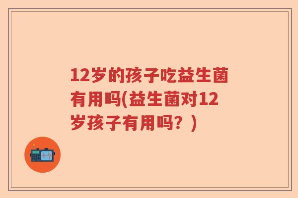 12岁的孩子吃益生菌有用吗(益生菌对12岁孩子有用吗？)