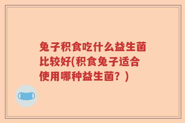 兔子积食吃什么益生菌比较好(积食兔子适合使用哪种益生菌？)