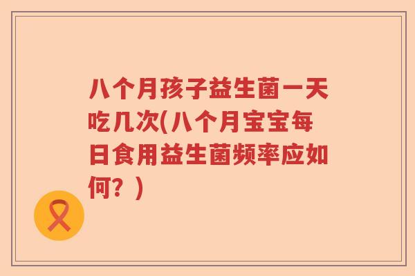 八个月孩子益生菌一天吃几次(八个月宝宝每日食用益生菌频率应如何？)