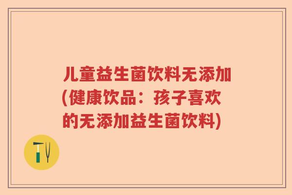 儿童益生菌饮料无添加(健康饮品：孩子喜欢的无添加益生菌饮料)