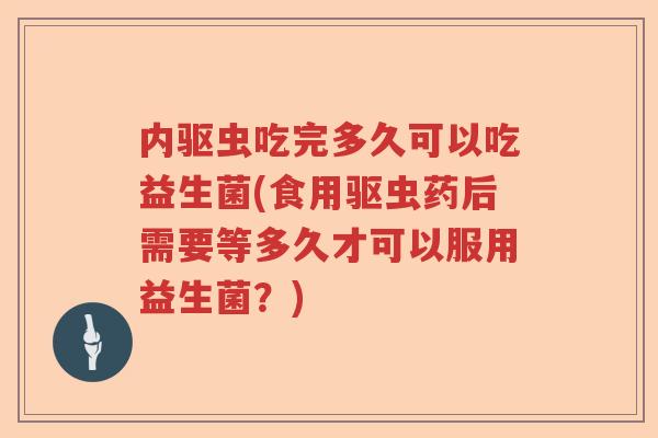 内驱虫吃完多久可以吃益生菌(食用驱虫药后需要等多久才可以服用益生菌？)