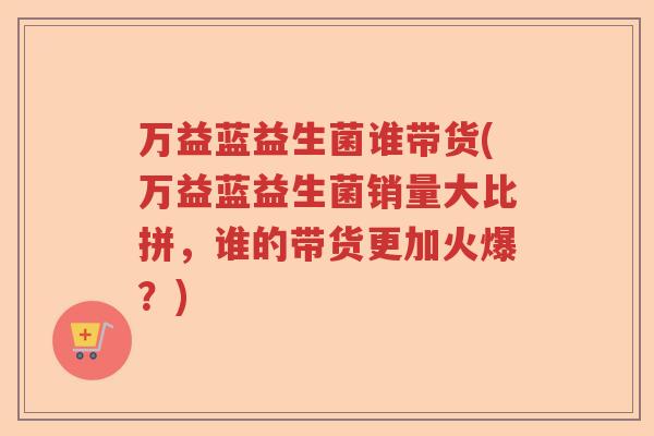 万益蓝益生菌谁带货(万益蓝益生菌销量大比拼，谁的带货更加火爆？)