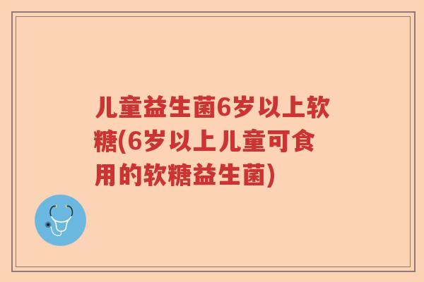 儿童益生菌6岁以上软糖(6岁以上儿童可食用的软糖益生菌)