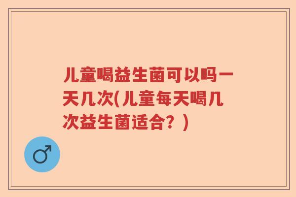 儿童喝益生菌可以吗一天几次(儿童每天喝几次益生菌适合？)