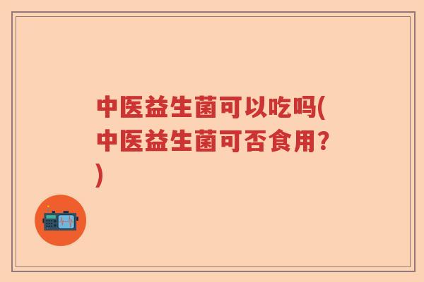 中医益生菌可以吃吗(中医益生菌可否食用？)