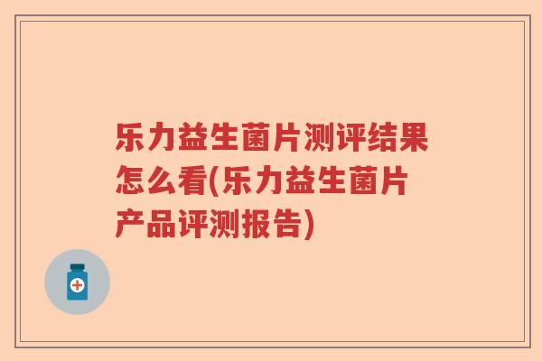 乐力益生菌片测评结果怎么看(乐力益生菌片产品评测报告)