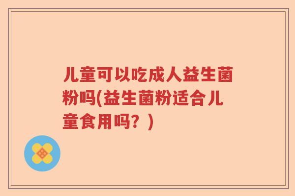 儿童可以吃成人益生菌粉吗(益生菌粉适合儿童食用吗？)