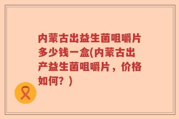 内蒙古出益生菌咀嚼片多少钱一盒(内蒙古出产益生菌咀嚼片，价格如何？)