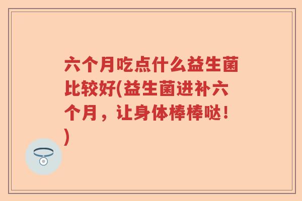 六个月吃点什么益生菌比较好(益生菌进补六个月，让身体棒棒哒！)