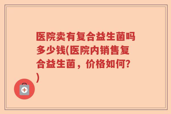 医院卖有复合益生菌吗多少钱(医院内销售复合益生菌，价格如何？)